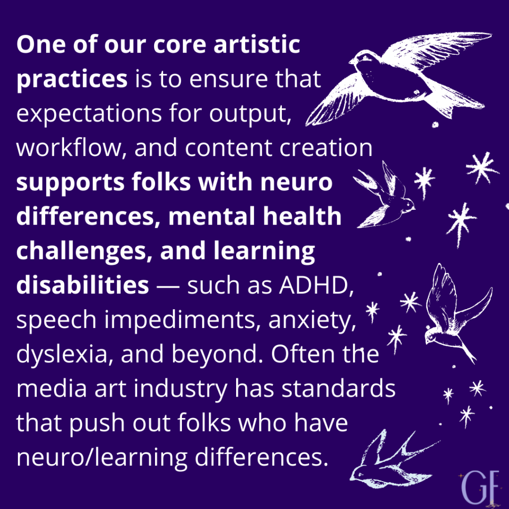 "One of our core artistic practices is to ensure that expectations for output, workflow, and content creation supports folks with neuro differences, mental health challenges, and learning disabilities — such as ADHD, speech impediments, anxiety, dyslexia, and beyond. Often the media art industry has standards that push out folks who have neuro/learning differences."