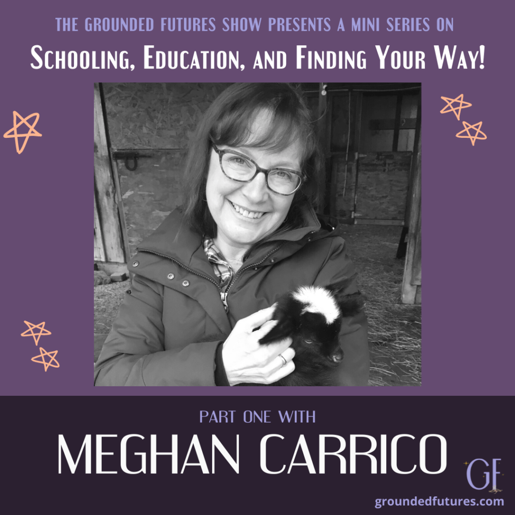 A black and white photo of Meghan Carrio holding a baby goat. She is smiling and has glasses on. The graphic behind photo is purple with 4 orange stars, and text that reads: The Grounded Futures Show presents a mini series on: Schooling, Education and Finding Your Way. At bottom says: Part one with Meghan Carrico. groundedfutures.com
